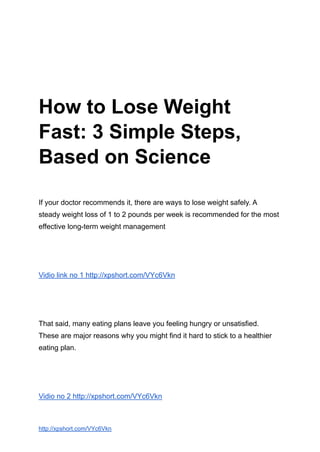● Health Conditions
● Discover
● Plan
● Connect
How to Lose Weight
Fast: 3 Simple Steps,
Based on Science
If your doctor recommends it, there are ways to lose weight safely. A
steady weight loss of 1 to 2 pounds per week is recommended for the most
effective long-term weight management
Vidio link no 1 http://xpshort.com/VYc6Vkn
That said, many eating plans leave you feeling hungry or unsatisfied.
These are major reasons why you might find it hard to stick to a healthier
eating plan.
Vidio no 2 http://xpshort.com/VYc6Vkn
http://xpshort.com/VYc6Vkn
 