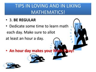 TIPS IN LOVING AND IN LIKING
MATHEMATICS!
• 3. BE REGULAR
• Dedicate some time to learn math
each day. Make sure to allot
at least an hour a day.
• An hour day makes your Math Okay!

 