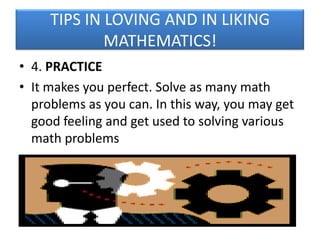 TIPS IN LOVING AND IN LIKING
MATHEMATICS!
• 4. PRACTICE
• It makes you perfect. Solve as many math
problems as you can. In this way, you may get
good feeling and get used to solving various
math problems

 