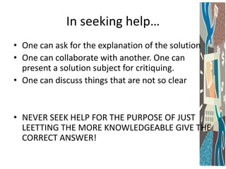 In seeking help…
• One can ask for the explanation of the solution
• One can collaborate with another. One can
present a solution subject for critiquing.
• One can discuss things that are not so clear

• NEVER SEEK HELP FOR THE PURPOSE OF JUST
LEETTING THE MORE KNOWLEDGEABLE GIVE THE
CORRECT ANSWER!

 