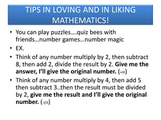 TIPS IN LOVING AND IN LIKING
MATHEMATICS!
• You can play puzzles….quiz bees with
friends…number games…number magic
• EX.
• Think of any number multiply by 2, then subtract
8, then add 2, divide the result by 2. Give me the
answer, I’ll give the original number. (+III)
• Think of any number multiply by 4, then add 5
then subtract 3..then the result must be divided
by 2, give me the result and I’ll give the original
number. (-I/II)

 