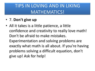 TIPS IN LOVING AND IN LIKING
MATHEMATICS!
• 7. Don't give up
• All it takes is a little patience, a little
confidence and creativity to really love math!
Don't be afraid to make mistakes.
Experimentation and solving problems are
exactly what math is all about. If you're having
problems solving a difficult equation, don't
give up! Ask for help!

 