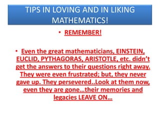TIPS IN LOVING AND IN LIKING
MATHEMATICS!
• REMEMBER!
• Even the great mathematicians, EINSTEIN,
EUCLID, PYTHAGORAS, ARISTOTLE, etc. didn’t
get the answers to their questions right away.
They were even frustrated; but, they never
gave up. They persevered..Look at them now,
even they are gone…their memories and
legacies LEAVE ON…

 
