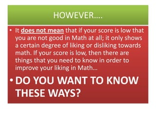 HOWEVER….
• It does not mean that if your score is low that
you are not good in Math at all; it only shows
a certain degree of liking or disliking towards
math. If your score is low, then there are
things that you need to know in order to
improve your liking in Math…

• DO YOU WANT TO KNOW
THESE WAYS?

 