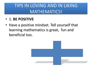TIPS IN LOVING AND IN LIKING
MATHEMATICS!
• 1. BE POSITIVE
• Have a positive mindset. Tell yourself that
learning mathematics is great, fun and
beneficial too.

 