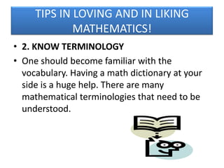 TIPS IN LOVING AND IN LIKING
MATHEMATICS!
• 2. KNOW TERMINOLOGY
• One should become familiar with the
vocabulary. Having a math dictionary at your
side is a huge help. There are many
mathematical terminologies that need to be
understood.

 
