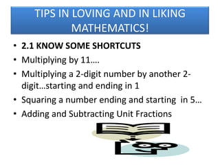 TIPS IN LOVING AND IN LIKING
MATHEMATICS!
• 2.1 KNOW SOME SHORTCUTS
• Multiplying by 11….
• Multiplying a 2-digit number by another 2digit…starting and ending in 1
• Squaring a number ending and starting in 5…
• Adding and Subtracting Unit Fractions

 