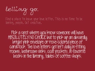 Letting go.	
 
Find a place to leave your love letter. This is no time to be
boring, people. Get creative.

   Pick a spot where you know someone will have
 ABSOLUTEL NO CHOICE but to pick up an absurdly
              Y
    bright pink envelope or rose-colored piece of
  cardstock. The love letters get lef t daily in fitting
  rooms, bathroom sinks, coat pockets, in favorite
    books in the library, tables of coffee shops.
 