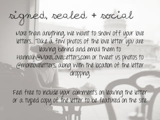 Signed, sealed + social.	
 
 More than anything, we want to show off your love
 letters… Take a few photos of the love letter you are
           leaving behind and email them to
 Hannah@MoreLoveLetters.com or tweet us photos to
 @moreloveletters, along with the location of the letter
                        dropping.

Feel free to include your comments on leaving the letter
or a typed copy of the letter to be featured on the site.
 