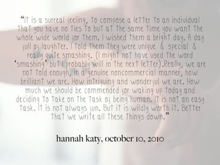 “It is a surreal feeling, to compose a letter to an individual
 that you have no ties to but at the same time you want the
 whole wide world for them. I wished them a bright day. A day
   full of laughter. I told them they were unique & special &
     really quite smashing. (I might not have used the word
‘smashing’ but I probably will in the next letter).Really, we are
   not told enough, in a genuine noncommercial manner, how
  brilliant we are. How intriguing and wonderful we are. How
    much we should be commended for waking up today and
 deciding to take on the task of being human. It is not an easy
  task. It is not always fun. But it is wildly worth it. Better
              that we write all these things down.”

              hannah katy, october 10, 2010
 