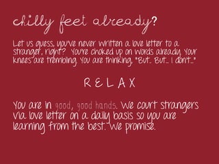 Chilly feet already?
Let us guess, you’ve never written a love letter to a
stranger, right? You’re choked up on words already. Your
knees are trembling. You are thinking, “But.. But... I don’t…”

                       RELAX
You are in good, good hands. We court strangers
via love letter on a daily basis so you are
learning from the best. We promise.

	
 
 