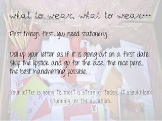 What to wear, what to wear 	
 
First things first, you need stationery.

Doll up your letter as if it is going out on a first date.
Skip the lipstick and go for the lace… the nice pens…
the best handwriting possible.

Your letter is going to meet a stranger today. It should look
                  stunning for the occasion.
 