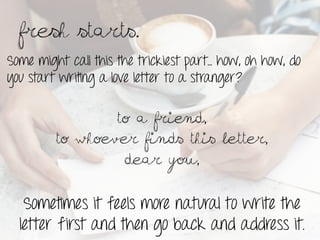 Fresh starts.	
 
Some might call this the trickiest part… how, oh how, do
you start writing a love letter to a stranger?

                 To a friend,
         To whoever finds this letter,
                  Dear you,


   Sometimes it feels more natural to write the
  letter first and then go back and address it.
 