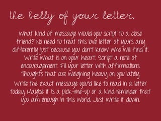 The belly of your letter.	
 
    what kind of message would you script to a close
   friend? No need to treat this love letter of yours any
 differently just because you don’t know who will find it.
      Write what is on your heart. Script a note of
     encouragement. Fill your letter with affirmations.
     Thoughts that are weighing heavy on you lately.
  Write the exact message you’d like to read in a letter
today. Maybe it is a pick-me-up or a kind reminder that
     you am enough in this world. Just write it down.
 