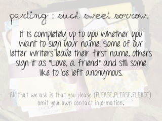 Parting : such sweet sorrow.	
 

    It is completely up to you whether you
    want to sign your name. Some of our
letter writers leave their first name, others
  sign it as “Love, a friend” and still some
            like to be left anonymous.

All that we ask is that you please (PLEASE.PLEASE.PLEASE)
           omit your own contact information.
 
