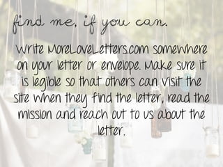 Find me, if you can.	
 

Write MoreLoveLetters.com somewhere
 on your letter or envelope. Make sure it
  is legible so that others can visit the
site when they find the letter, read the
 mission and reach out to us about the
                   letter.
 
