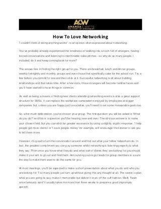 How To Love Networking
'I couldn't think of doing anything worse' is an opinion often expressed about networking.
You've probably already experienced the loneliness of walking into a room full of strangers, having
forced conversations and listening to interminable sales pitches - so why do so many people, I
included, do it and keep coming back for more?
The answer lies in finding the right group for you. There are breakfast, lunch and dinner groups,
weekly fortnightly and monthly groups and even those that specifically cater for the school run. Try a
few before you commit to one and then stick at it. Successful networking is all about building
relationships and that takes time. After a few visits, those strangers will become familiar faces and
you'll have started to have things in common.
As well as being a means of finding new clients attending networking events is also a great support
structure for SMEs. It can replace the workplace camaraderie enjoyed by employees at bigger
companies but, unless you are happy just to socialise, you'll need to set some measurable goals too.
So, after much deliberation, you've chosen your group. The first question you will be asked is 'What
do you do?' and this is a question you'll be hearing over and over. The obvious answer is to name
your chosen field, but you can elicit far greater resonance by using a slightly cryptic response. 'I help
people get more clients' or 'I save people money' for example, will encourage the listener to ask you
to tell them more.
However, it's good to turn the conversation around and find out what your fellow networkers do. In
fact, the greatest compliment you can pay someone whilst networking is listening properly to what
they say. Then once you know what they do and what sort of clients they are looking for you should
make it your aim to go out and find them. Announcing you've got leads for group members is a sure
fire way to make them want to do the same for you.
At most meetings, you'll be expected to make a short presentation about what you do and who you
are looking for. Too many people just turn up without giving this any thought at all. The secret is plan
what you are going to say, make it memorable but deliver it in an off the cuff fashion. Mark Twain
once famously said 'It usually takes me more than three weeks to prepare a good impromptu
speech'.
 