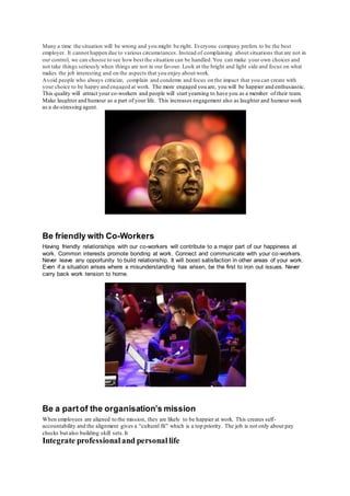 Many a time the situation will be wrong and you might be right. Everyone company prefers to be the best
employer. It cannot happen due to various circumstances. Instead of complaining about situations that are not in
our control, we can choose to see how best the situation can be handled.You can make your own choices and
not take things seriously when things are not in our favour. Look at the bright and light side and focus on what
makes the job interesting and on the aspects that you enjoy about work.
Avoid people who always criticize, complain and condemn and focus on the impact that you can create with
your choice to be happy and engaged at work. The more engaged you are, you will be happier and enthusiastic.
This quality will attract your co-workers and people will start yearning to have you as a member of their team.
Make laughter and humour as a part of your life. This increases engagement also as laughter and humour work
as a de-stressing agent.
Be friendly with Co-Workers
Having friendly relationships with our co-workers will contribute to a major part of our happiness at
work. Common interests promote bonding at work. Connect and communicate with your co-workers.
Never leave any opportunity to build relationship. It will boost satisfaction in other areas of your work.
Even if a situation arises where a misunderstanding has arisen, be the first to iron out issues. Never
carry back work tension to home.
Be a partof the organisation’s mission
When employees are aligned to the mission, they are likely to be happier at work. This creates self-
accountability and the alignment gives a “cultural fit” which is a top priority. The job is not only about pay
checks but also building skill sets.It
Integrate professionaland personallife
 