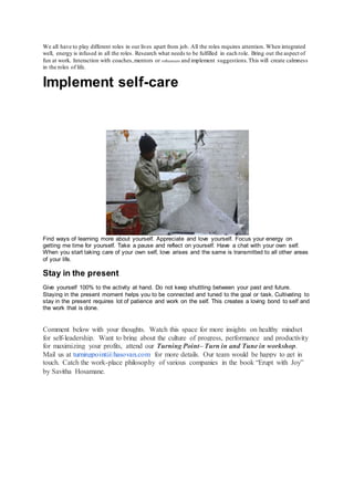 We all have to play different roles in our lives apart from job. All the roles requires attention. When integrated
well, energy is infused in all the roles. Research what needs to be fulfilled in each role. Bring out the aspect of
fun at work. Interaction with coaches,mentors or influencers and implement suggestions.This will create calmness
in the roles of life.
Implement self-care
Find ways of learning more about yourself. Appreciate and love yourself. Focus your energy on
getting me time for yourself. Take a pause and reflect on yourself. Have a chat with your own self.
When you start taking care of your own self, love arises and the same is transmitted to all other areas
of your life.
Stay in the present
Give yourself 100% to the activity at hand. Do not keep shuttling between your past and future.
Staying in the present moment helps you to be connected and tuned to the goal or task. Cultivating to
stay in the present requires lot of patience and work on the self. This creates a loving bond to self and
the work that is done.
Comment below with your thoughts. Watch this space for more insights on healthy mindset
for self-leadership. Want to bring about the culture of progress, performance and productivity
for maximizing your profits, attend our Turning Point– Turn in and Tune in workshop.
Mail us at turningpoint@hasovan.com for more details. Our team would be happy to get in
touch. Catch the work-place philosophy of various companies in the book “Erupt with Joy”
by Savitha Hosamane.
 
