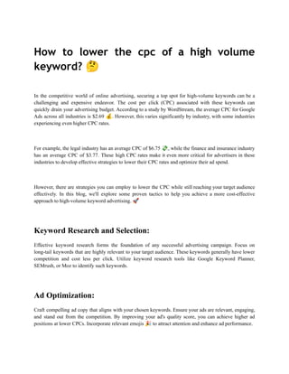 How to lower the cpc of a high volume
keyword? 🤔
In the competitive world of online advertising, securing a top spot for high-volume keywords can be a
challenging and expensive endeavor. The cost per click (CPC) associated with these keywords can
quickly drain your advertising budget. According to a study by WordStream, the average CPC for Google
Ads across all industries is $2.69 💰. However, this varies significantly by industry, with some industries
experiencing even higher CPC rates.
For example, the legal industry has an average CPC of $6.75 💸, while the finance and insurance industry
has an average CPC of $3.77. These high CPC rates make it even more critical for advertisers in these
industries to develop effective strategies to lower their CPC rates and optimize their ad spend.
However, there are strategies you can employ to lower the CPC while still reaching your target audience
effectively. In this blog, we'll explore some proven tactics to help you achieve a more cost-effective
approach to high-volume keyword advertising. 🚀
Keyword Research and Selection:
Effective keyword research forms the foundation of any successful advertising campaign. Focus on
long-tail keywords that are highly relevant to your target audience. These keywords generally have lower
competition and cost less per click. Utilize keyword research tools like Google Keyword Planner,
SEMrush, or Moz to identify such keywords.
Ad Optimization:
Craft compelling ad copy that aligns with your chosen keywords. Ensure your ads are relevant, engaging,
and stand out from the competition. By improving your ad's quality score, you can achieve higher ad
positions at lower CPCs. Incorporate relevant emojis 🎉to attract attention and enhance ad performance.
 