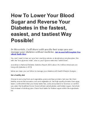 How To Lower Your Blood
Sugar and Reverse Your
Diabetes in the fastest,
easiest, and tastiest Way
Possible!
In this article, I will share with you the best ways you can
manage your diabetes without medicine. Get Access Full Complete Free
eBook Guide Here
You won’t need to tear out your hair counting calories or deciphering complex plans, like
with the “low-glycemic index”, also as, you’ll ignore restrictive “rabbit diets”.
according to National Diabetes Statistics Report 2020, about 34.2 million Americans are
living with diabetes in 2018.
below are steps you can follow to manage your diabetes with health lifestyle changes: -
Eat a healthy diet
Choose to eat a day fruits and vegetables, grains and lean proteins. Get your fats from
healthy sources like avocados, nuts and vegetable oil. Get high-quality proteins from eggs,
beans. confine Mind that your body needs fats, carbs and proteins to function, so confirm
you select the healthiest forms! Avoid refined carbohydrates and hidden sugars. Eat whole
fruits instead of drinking juice. Check food labels for hidden sugars within the ingredients
list.
 