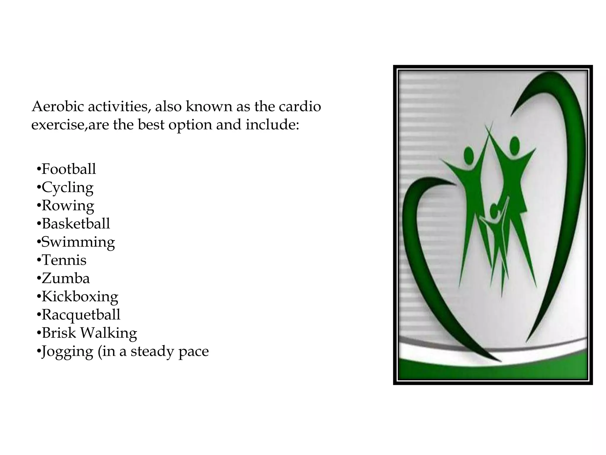 Aerobic activities, also known as the cardio
exercise,are the best option and include:
•Football
•Cycling
•Rowing
•Basketball
•Swimming
•Tennis
•Zumba
•Kickboxing
•Racquetball
•Brisk Walking
•Jogging (in a steady pace
 