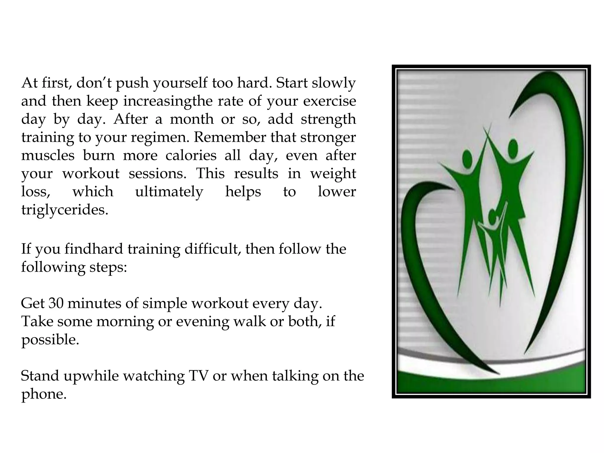 At first, don’t push yourself too hard. Start slowly
and then keep increasingthe rate of your exercise
day by day. After a month or so, add strength
training to your regimen. Remember that stronger
muscles burn more calories all day, even after
your workout sessions. This results in weight
loss, which ultimately helps to lower
triglycerides.
If you findhard training difficult, then follow the
following steps:
Get 30 minutes of simple workout every day.
Take some morning or evening walk or both, if
possible.
Stand upwhile watching TV or when talking on the
phone.
 