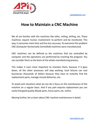 sales@altparts.com
How to Maintain a CNC Machine
We all are familiar with the machines like lathe, milling, drilling, etc. These
machines require human involvement to perform and be monitored. This
way, it consumes more time and has less accuracy. To overcome this problem
CNC (Computer Numerically Controlled) machines were manufactured.
CNC machines can be defined as the machines that are controlled by
computer and the operations are performed by inserting the program. You
can consider them as the brain of the whole manufacturing process.
This makes it even more important to maintain them, because if it goes
down, all the other processes will stop working. Such failures can cost
businesses thousands of dollars because they have to instantly find the
replacement parts, manage missed deliveries, etc.
To avoid such situations what we can do is focus on the maintenance of the
machine on a regular basis. And if any part requires replacement you can
easily find good quality Mazak parts, Fanuc parts, etc. online.
Moving further, let us learn about CNC machine maintenance in detail.
www.altparts.com
 