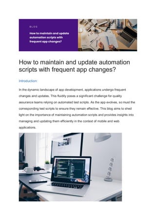 How to maintain and update automation
scripts with frequent app changes?
Introduction:
In the dynamic landscape of app development, applications undergo frequent
changes and updates. This fluidity poses a significant challenge for quality
assurance teams relying on automated test scripts. As the app evolves, so must the
corresponding test scripts to ensure they remain effective. This blog aims to shed
light on the importance of maintaining automation scripts and provides insights into
managing and updating them efficiently in the context of mobile and web
applications.
 