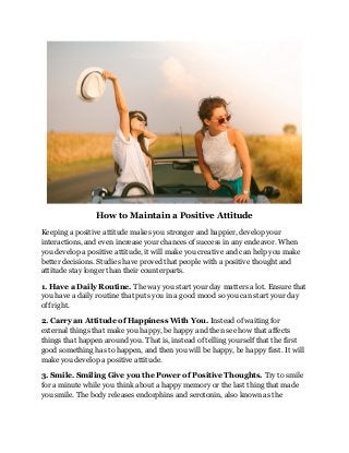 How to Maintain a Positive Attitude
Keeping a positive attitude makes you stronger and happier, develop your
interactions, and even increase your chances of success in any endeavor. When
you develop a positive attitude, it will make you creative and can help you make
better decisions. Studies have proved that people with a positive thought and
attitude stay longer than their counterparts.
1. Have a Daily Routine. The way you start your day matters a lot. Ensure that
you have a daily routine that puts you in a good mood so you can start your day
off right.
2. Carry an Attitude of Happiness With You. Instead of waiting for
external things that make you happy, be happy and then see how that affects
things that happen around you. That is, instead of telling yourself that the first
good something has to happen, and then you will be happy, be happy first. It will
make you develop a positive attitude.
3. Smile. Smiling Give you the Power of Positive Thoughts. Try to smile
for a minute while you think about a happy memory or the last thing that made
you smile. The body releases endorphins and serotonin, also known as the
 