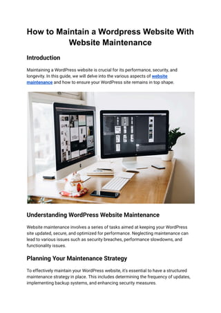 How to Maintain a Wordpress Website With
Website Maintenance
Introduction
Maintaining a WordPress website is crucial for its performance, security, and
longevity. In this guide, we will delve into the various aspects of website
maintenance and how to ensure your WordPress site remains in top shape.
Understanding WordPress Website Maintenance
Website maintenance involves a series of tasks aimed at keeping your WordPress
site updated, secure, and optimized for performance. Neglecting maintenance can
lead to various issues such as security breaches, performance slowdowns, and
functionality issues.
Planning Your Maintenance Strategy
To effectively maintain your WordPress website, it's essential to have a structured
maintenance strategy in place. This includes determining the frequency of updates,
implementing backup systems, and enhancing security measures.
 