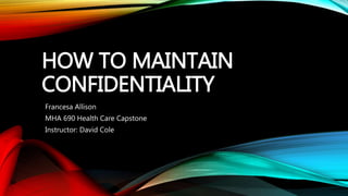 HOW TO MAINTAIN
CONFIDENTIALITY
Francesa Allison
MHA 690 Health Care Capstone
Instructor: David Cole
 