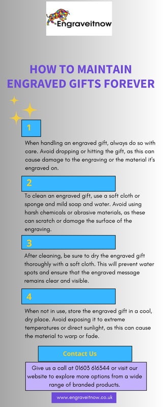 HOW TO MAINTAIN
ENGRAVED GIFTS FOREVER
2
1
3
4
Contact Us
When handling an engraved gift, always do so with
care. Avoid dropping or hitting the gift, as this can
cause damage to the engraving or the material it's
engraved on.
To clean an engraved gift, use a soft cloth or
sponge and mild soap and water. Avoid using
harsh chemicals or abrasive materials, as these
can scratch or damage the surface of the
engraving.
After cleaning, be sure to dry the engraved gift
thoroughly with a soft cloth. This will prevent water
spots and ensure that the engraved message
remains clear and visible.
When not in use, store the engraved gift in a cool,
dry place. Avoid exposing it to extreme
temperatures or direct sunlight, as this can cause
the material to warp or fade.
Give us a call at 01603 616344 or visit our
website to explore more options from a wide
range of branded products.
www.engraveitnow.co.uk
 