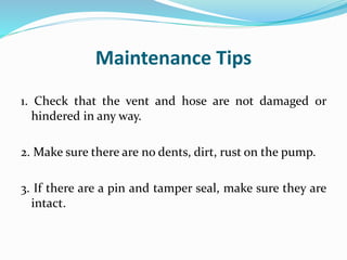 Maintenance Tips
1. Check that the vent and hose are not damaged or
hindered in any way.
2. Make sure there are no dents, dirt, rust on the pump.
3. If there are a pin and tamper seal, make sure they are
intact.
 