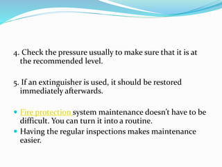 4. Check the pressure usually to make sure that it is at
the recommended level.
5. If an extinguisher is used, it should be restored
immediately afterwards.
 Fire protection system maintenance doesn’t have to be
difficult. You can turn it into a routine.
 Having the regular inspections makes maintenance
easier.
 