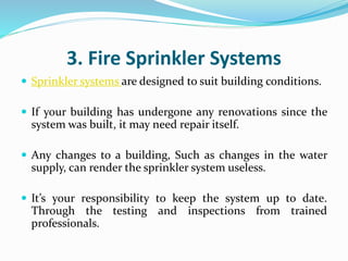 3. Fire Sprinkler Systems
 Sprinkler systems are designed to suit building conditions.
 If your building has undergone any renovations since the
system was built, it may need repair itself.
 Any changes to a building, Such as changes in the water
supply, can render the sprinkler system useless.
 It’s your responsibility to keep the system up to date.
Through the testing and inspections from trained
professionals.
 