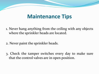 Maintenance Tips
1. Never hang anything from the ceiling with any objects
where the sprinkler heads are located.
2. Never paint the sprinkler heads.
3. Check the tamper switches every day to make sure
that the control valves are in open position.
 