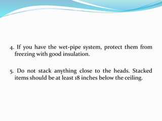 4. If you have the wet-pipe system, protect them from
freezing with good insulation.
5. Do not stack anything close to the heads. Stacked
items should be at least 18 inches below the ceiling.
 