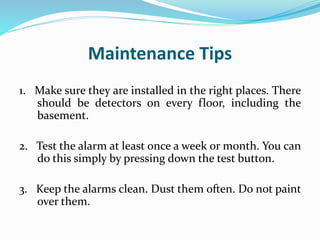 Maintenance Tips
1. Make sure they are installed in the right places. There
should be detectors on every floor, including the
basement.
2. Test the alarm at least once a week or month. You can
do this simply by pressing down the test button.
3. Keep the alarms clean. Dust them often. Do not paint
over them.
 