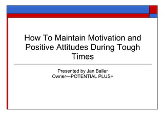 How To Maintain Motivation and
Positive Attitudes During Tough
              Times
         Presented by Jan Baller
       Owner—POTENTIAL PLUS+
 