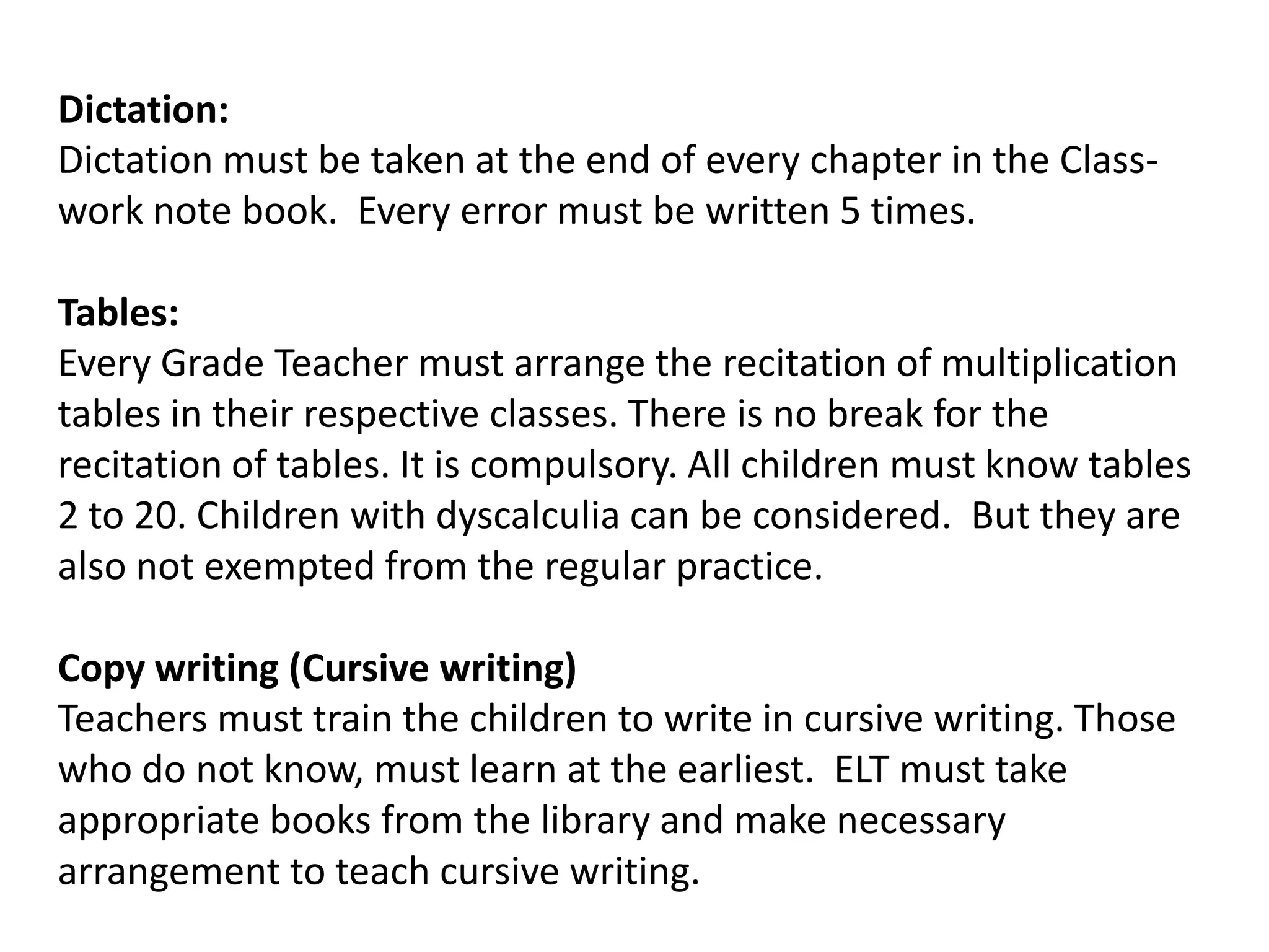Dictation:
Dictation must be taken at the end of every chapter in the Class-
work note book. Every error must be written 5 times.

Tables:
Every Grade Teacher must arrange the recitation of multiplication
tables in their respective classes. There is no break for the
recitation of tables. It is compulsory. All children must know tables
2 to 20. Children with dyscalculia can be considered. But they are
also not exempted from the regular practice.

Copy writing (Cursive writing)
Teachers must train the children to write in cursive writing. Those
who do not know, must learn at the earliest. ELT must take
appropriate books from the library and make necessary
arrangement to teach cursive writing.
 