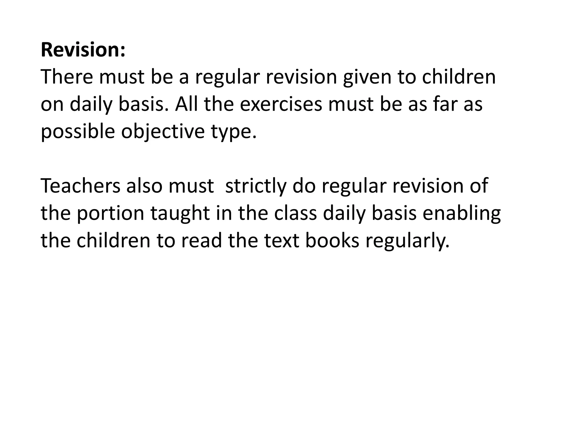 Revision:
There must be a regular revision given to children
on daily basis. All the exercises must be as far as
possible objective type.

Teachers also must strictly do regular revision of
the portion taught in the class daily basis enabling
the children to read the text books regularly.
 