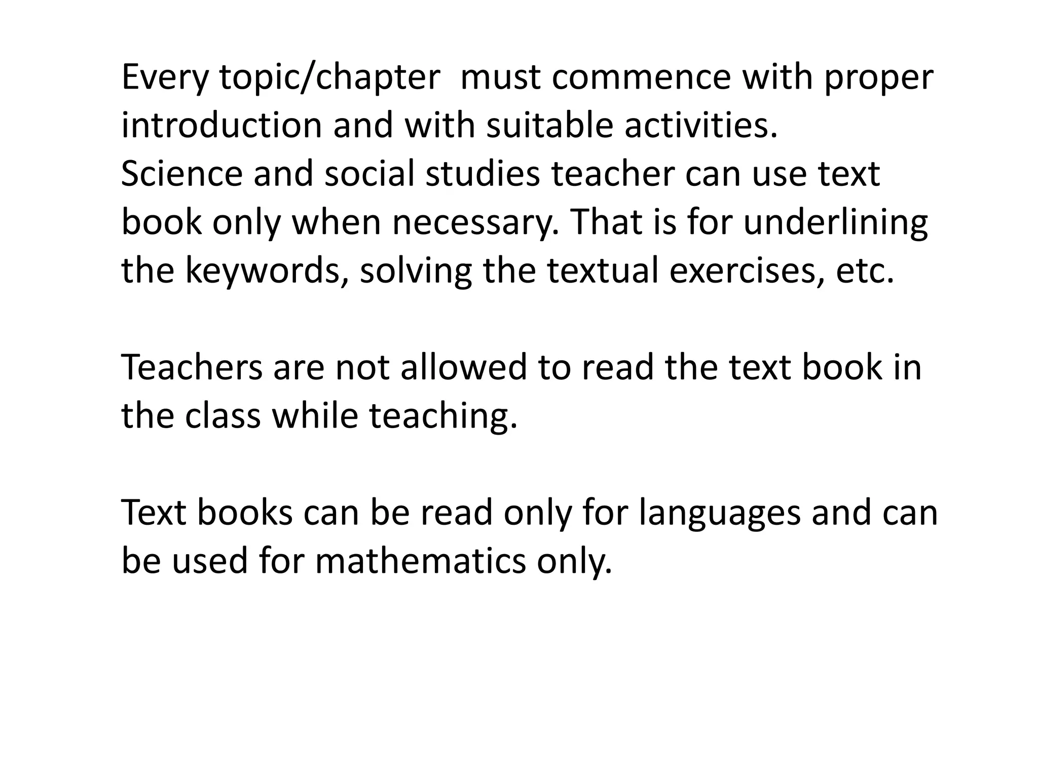 Every topic/chapter must commence with proper
introduction and with suitable activities.
Science and social studies teacher can use text
book only when necessary. That is for underlining
the keywords, solving the textual exercises, etc.

Teachers are not allowed to read the text book in
the class while teaching.

Text books can be read only for languages and can
be used for mathematics only.
 