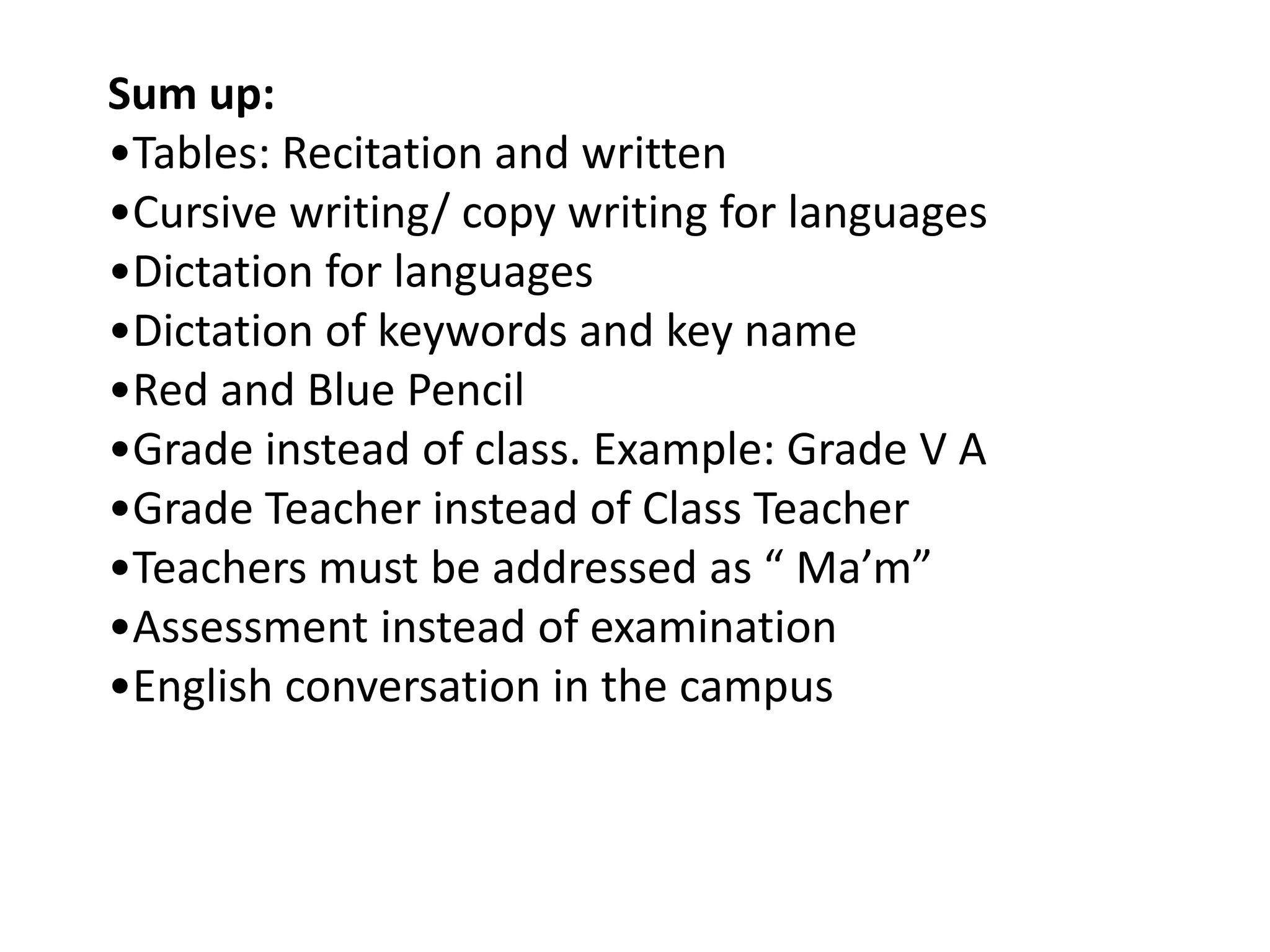 Sum up:
•Tables: Recitation and written
•Cursive writing/ copy writing for languages
•Dictation for languages
•Dictation of keywords and key name
•Red and Blue Pencil
•Grade instead of class. Example: Grade V A
•Grade Teacher instead of Class Teacher
•Teachers must be addressed as “ Ma’m”
•Assessment instead of examination
•English conversation in the campus
 
