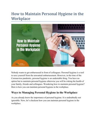 How to Maintain Personal Hygiene in the
Workplace
Nobody wants to get embarrassed in front of colleagues. Personal hygiene is a tool
to save yourself from the unwanted embarrassment. However, in the time of the
Coronavirus pandemic, personal hygiene is an undeniable thing. You have no
option but to maintain personal hygiene otherwise you will be risking the health of
your family, friends and colleagues. Wondering how to maintain personal hygiene?
Here is how you can maintain personal hygiene in the workplace.
Ways to Managing Personal Hygiene in the Workplace
As you already know the importance of personal hygiene. It is undoubtedly not
ignorable. Now, let’s checkout how you can maintain personal hygiene in the
workplace.
 