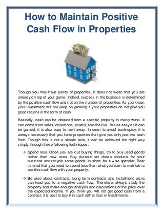 How to Maintain Positive
   Cash Flow in Properties




Though you may have plenty of properties, it does not mean that you are
already on top of your game. Indeed, success in the business is determined
by the positive cash flow and not on the number of properties. As you know,
your investment will not keep on growing if your properties do not give you
good returns in the form of cash.

Basically, cash can be obtained from a specific property in many ways. It
can come from sales, collections, assets, and the like. But as easy as it can
be gained, it is also easy to melt away. In order to avoid bankruptcy, it is
always necessary that you have properties that give you only positive cash
flow. Though this is not a simple task, it can be achieved the right way
simply through these following techniques:

   Spend less. Once you are out buying things, try to buy used goods
    rather than new ones. Buy durable yet cheap products for your
    business and recycle some goods. In short, be a wise spender. Bear
    in mind that you need to spend less than what you earn to maintain a
    positive cash flow with your property.

   Be wise about contracts. Long term contracts and installment plans
    can lead you to a negative cash flow. Therefore, always study the
    property and make enough analysis and calculations of the price over
    the expected income. If you think you will not get good cash from a
    contract, it is best to buy it in cash rather than in installments.
 