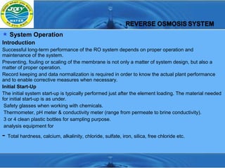  System Operation
Introduction
Successful long-term performance of the RO system depends on proper operation and
maintenance of the system.
Preventing, fouling or scaling of the membrane is not only a matter of system design, but also a
matter of proper operation.
Record keeping and data normalization is required in order to know the actual plant performance
and to enable corrective measures when necessary.
Initial Start-Up
The initial system start-up is typically performed just after the element loading. The material needed
for initial start-up is as under.
 Safety glasses when working with chemicals.
 Thermometer, pH meter & conductivity meter (range from permeate to brine conductivity).
 3 or 4 clean plastic bottles for sampling purpose.
 analysis equipment for

- Total hardness, calcium, alkalinity, chloride, sulfate, iron, silica, free chloride etc.
 