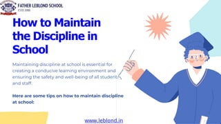 How to Maintain
the Discipline in
School
Maintaining discipline at school is essential for
creating a conducive learning environment and
ensuring the safety and well-being of all students
and staff.
Here are some tips on how to maintain discipline
at school:
www.leblond.in
 