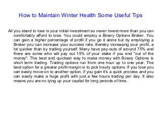 How to Maintain Winter Health Some Useful Tips
All you stand to lose is your initial investment so never invest more than you can
comfortably afford to lose. You could employ a Binary Options Broker. You
can gain a higher percentage of profit if you go it alone but by employing a
Broker you can increase your success rate, thereby increasing your profit, a
lot quicker than by trading yourself. Many have pay-outs of around 75% and
there are some who will pay out 15% of your stake if you end "out of the
money". The best and quickest way to make money with Binary Options is
short term trading. Trading options run from one hour up to one year. The
best option for a greater profit margin is to pick hourly options. If you lose you
can easily move on to another option, if you gain it's a quick process and you
can easily make a huge profit with just a few hours trading per day. It also
means you are no tying up your capital for long periods of time.
 