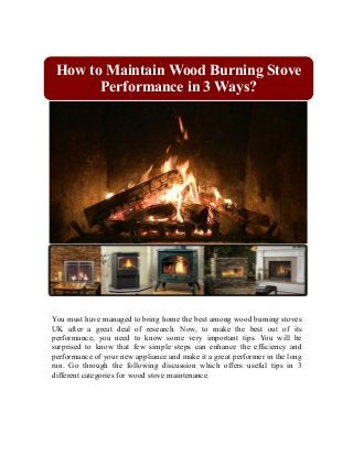 How to Maintain Wood Burning Stove 
Performance in 3 Ways? 
You must have managed to bring home the best among wood burning stoves 
UK after a great deal of research. Now, to make the best out of its 
performance, you need to know some very important tips. You will be 
surprised to know that few simple steps can enhance the efficiency and 
performance of your new appliance and make it a great performer in the long 
run. Go through the following discussion which offers useful tips in 3 
different categories for wood stove maintenance. 
 